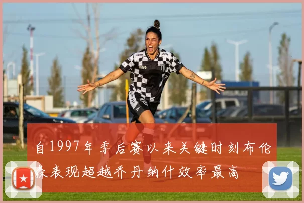 自1997年季后赛以来关键时刻布伦森表现超越乔丹纳什效率最高