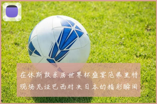 在休斯敦亲历世界杯盛宴范弗里特现场见证巴西对决日本的精彩瞬间