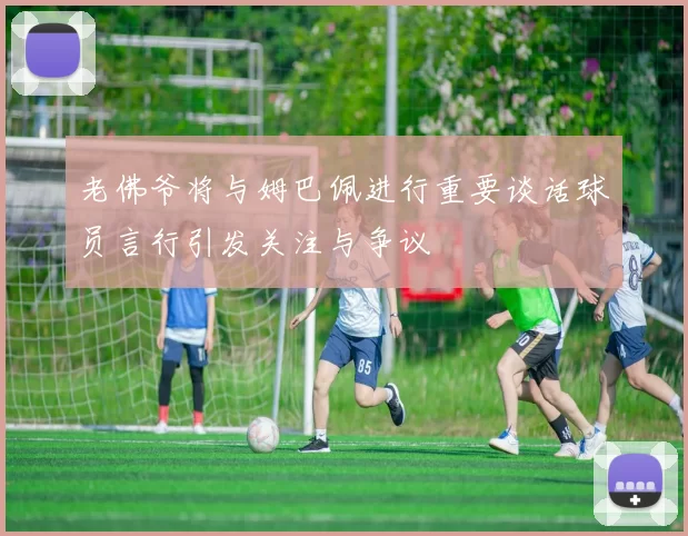 老佛爷将与姆巴佩进行重要谈话球员言行引发关注与争议