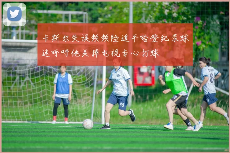 卡斯尔失误频频险追平哈登纪录球迷呼吁他关掉电视专心打球
