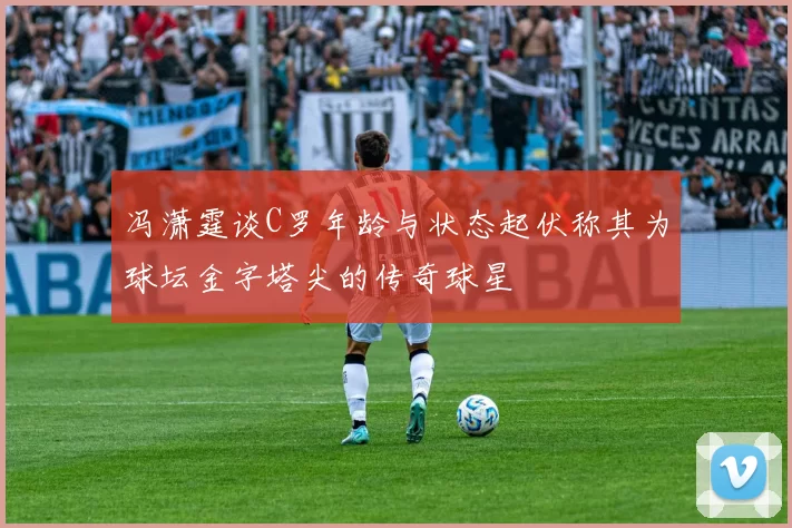 冯潇霆谈C罗年龄与状态起伏称其为球坛金字塔尖的传奇球星