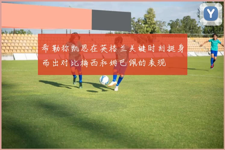 希勒称凯恩在英格兰关键时刻挺身而出对比梅西和姆巴佩的表现