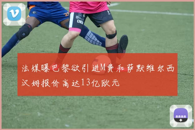法媒曝巴黎欲引进M费和萨默维尔西汉姆报价高达13亿欧元