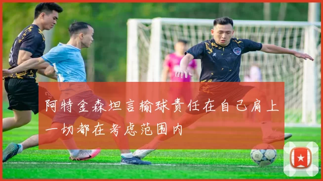阿特金森坦言输球责任在自己肩上一切都在考虑范围内