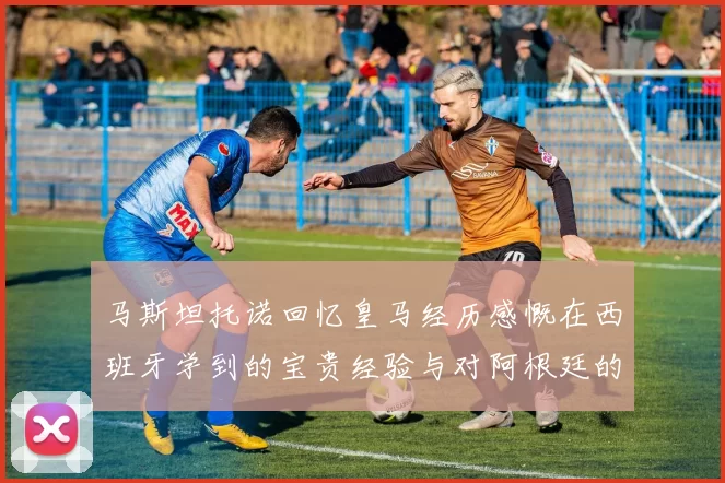 马斯坦托诺回忆皇马经历感慨在西班牙学到的宝贵经验与对阿根廷的思念