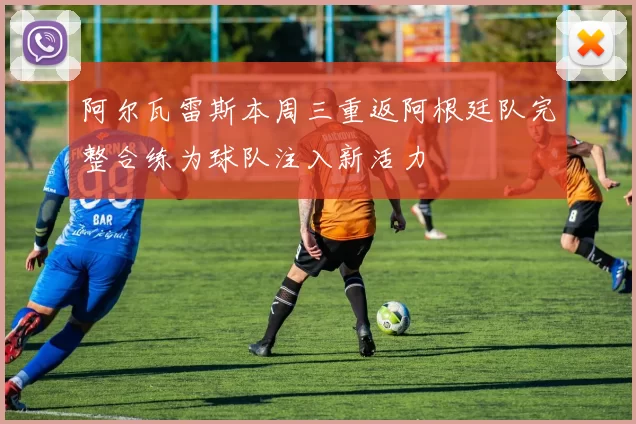 阿尔瓦雷斯本周三重返阿根廷队完整合练为球队注入新活力