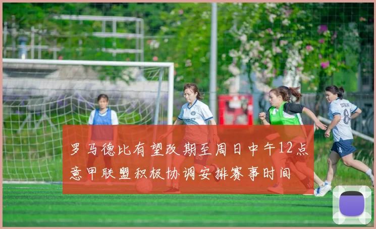 罗马德比有望改期至周日中午12点意甲联盟积极协调安排赛事时间