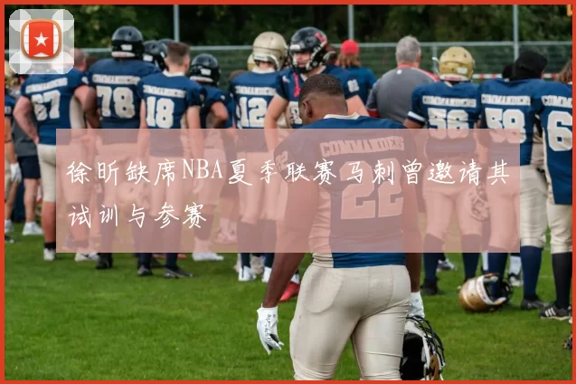 徐昕缺席NBA夏季联赛马刺曾邀请其试训与参赛