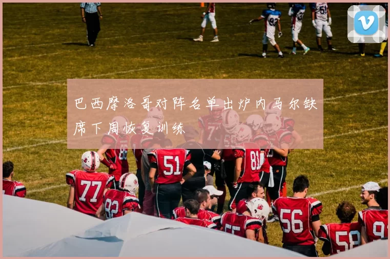 巴西摩洛哥对阵名单出炉内马尔缺席下周恢复训练