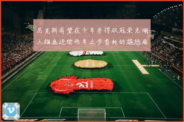 尼克斯有望在今年夺得双冠荣光湖人雄鹿连续两年止步首轮的尴尬局面