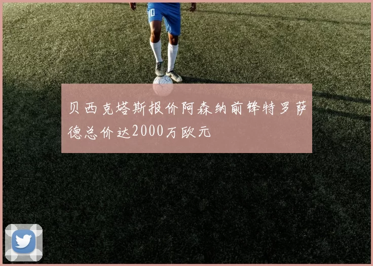 贝西克塔斯报价阿森纳前锋特罗萨德总价达2000万欧元
