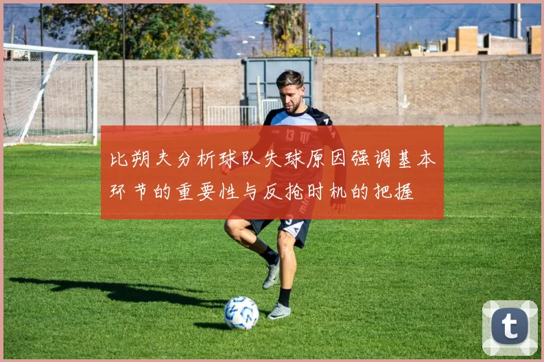 比朔夫分析球队失球原因强调基本环节的重要性与反抢时机的把握