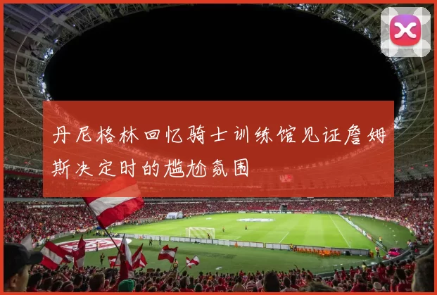 丹尼格林回忆骑士训练馆见证詹姆斯决定时的尴尬氛围