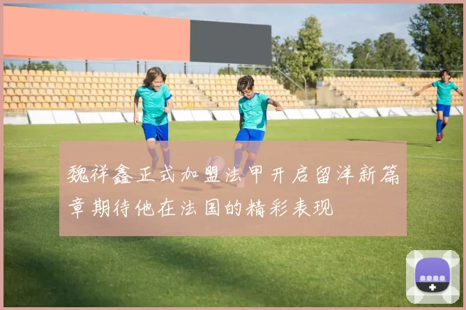 魏祥鑫正式加盟法甲开启留洋新篇章期待他在法国的精彩表现