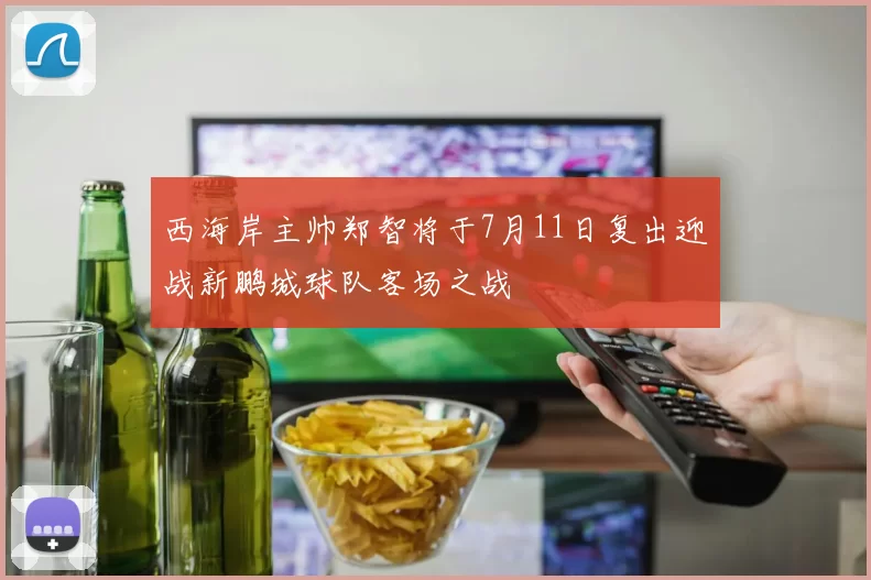 西海岸主帅郑智将于7月11日复出迎战新鹏城球队客场之战
