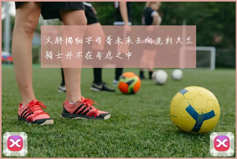 文胖揭秘字母哥未来去向克利夫兰骑士并不在考虑之中
