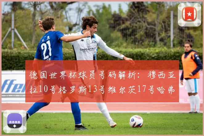 德国世界杯球员号码解析：穆西亚拉10号格罗斯13号维尔茨17号哈弗茨7号的背后故事