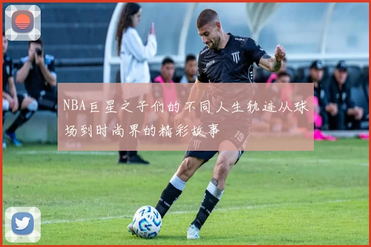 NBA巨星之子们的不同人生轨迹从球场到时尚界的精彩故事
